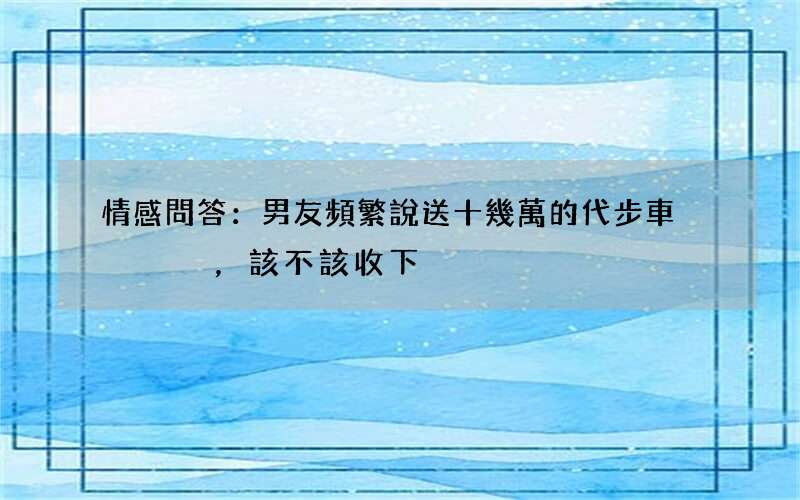 情感問答：男友頻繁說送十幾萬的代步車，該不該收下